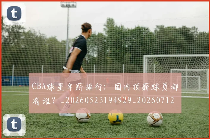 CBA球星年薪排行:国内顶薪球员都有谁?_20260523194929_20260712045755