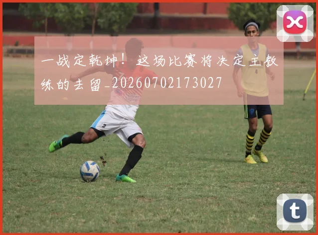 一战定乾坤！这场比赛将决定主教练的去留_20260702173027