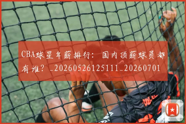 CBA球星年薪排行：国内顶薪球员都有谁？_20260526125111_20260701211553_20260712045759