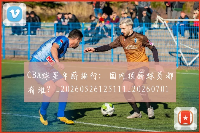 CBA球星年薪排行:国内顶薪球员都有谁?_20260526125111_20260701211553_20260712045759