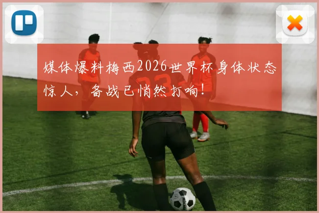 媒体爆料梅西2026世界杯身体状态惊人，备战已悄然打响！