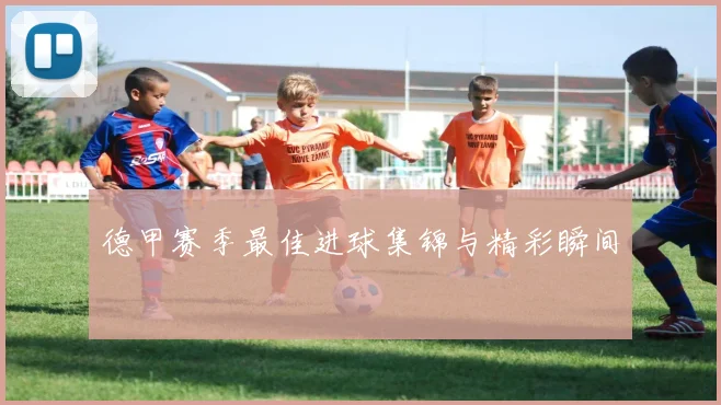 德甲赛季最佳进球集锦与精彩瞬间