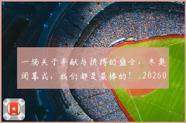一场关于奉献与拼搏的盛会，冬奥闭幕式，我们都是最棒的！_20260702172937