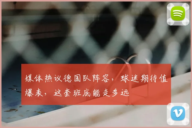 媒体热议德国队阵容，球迷期待值爆表，这套班底能走多远