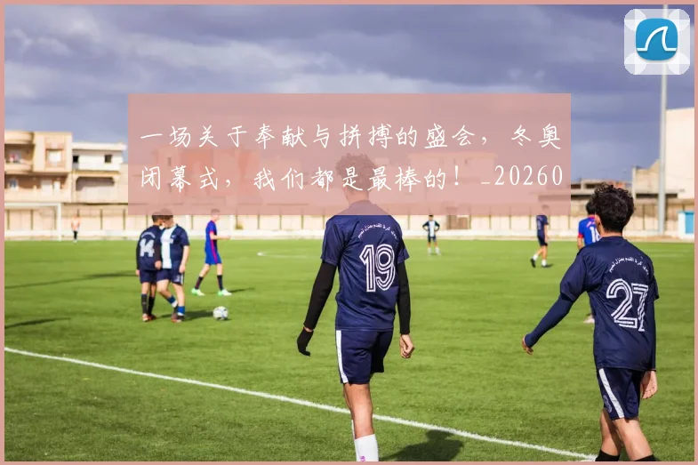 一场关于奉献与拼搏的盛会,冬奥闭幕式,我们都是最棒的!_20260702172937