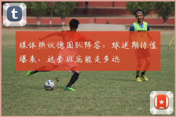媒体热议德国队阵容,球迷期待值爆表,这套班底能走多远